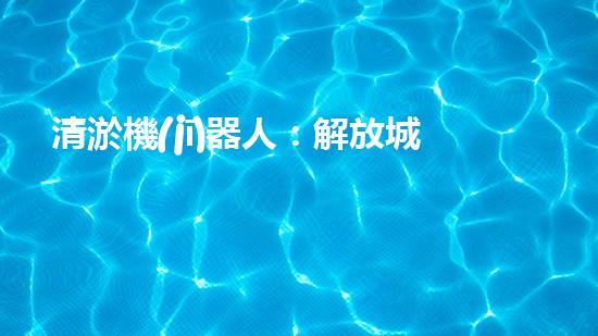 清淤機(jī)器人：解放城市管道，拯救下水道！